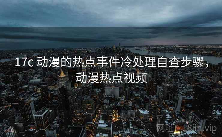 17c 动漫的热点事件冷处理自查步骤，动漫热点视频