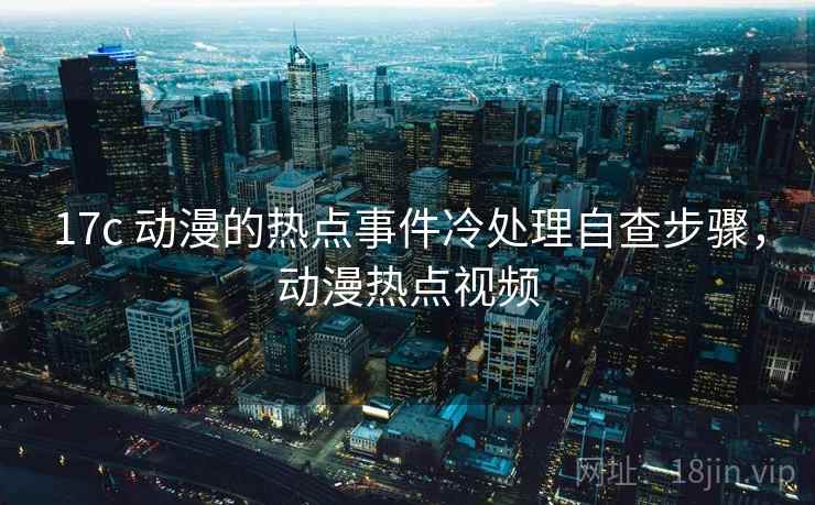 17c 动漫的热点事件冷处理自查步骤,动漫热点视频 17c 动漫的热点事件冷处理自查步骤,动漫热点视频