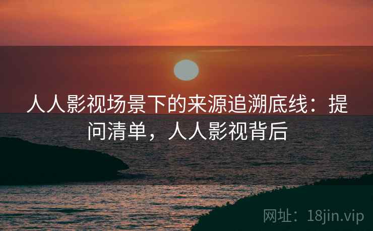 人人影视场景下的来源追溯底线：提问清单，人人影视背后