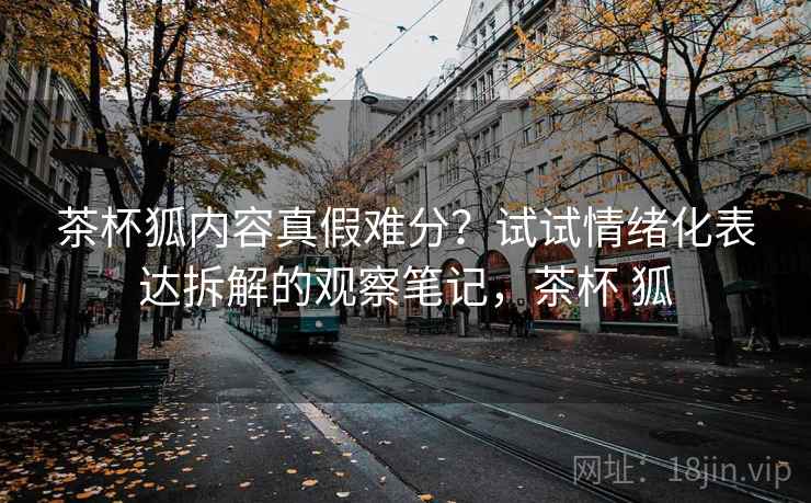 茶杯狐内容真假难分？试试情绪化表达拆解的观察笔记，茶杯 狐