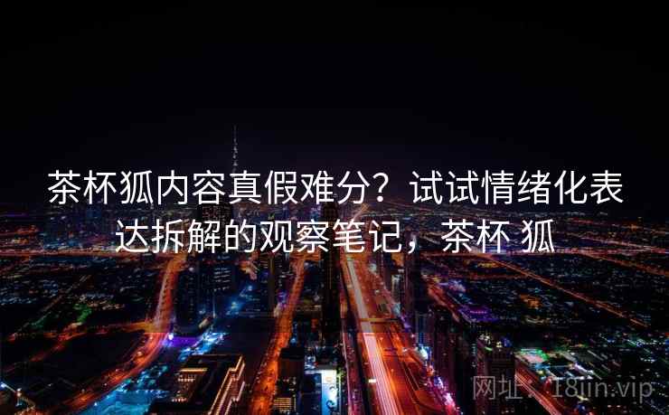 茶杯狐内容真假难分?试试情绪化表达拆解的观察笔记,茶杯 狐 茶杯狐内容真假难分?试试情绪化表达拆解的观察笔记,茶杯 狐