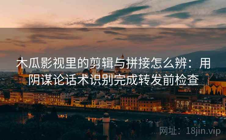 木瓜影视里的剪辑与拼接怎么辨：用阴谋论话术识别完成转发前检查