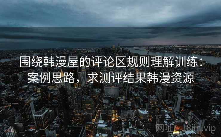 围绕韩漫屋的评论区规则理解训练：案例思路，求测评结果韩漫资源