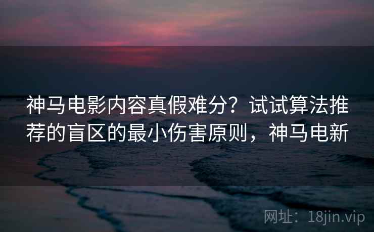神马电影内容真假难分?试试算法推荐的盲区的最小伤害原则,神马电新 神马电影内容真假难分?试试算法推荐的盲区的最小伤害原则,神马电新