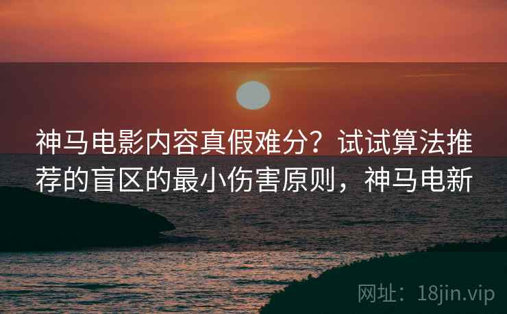 神马电影内容真假难分？试试算法推荐的盲区的最小伤害原则，神马电新