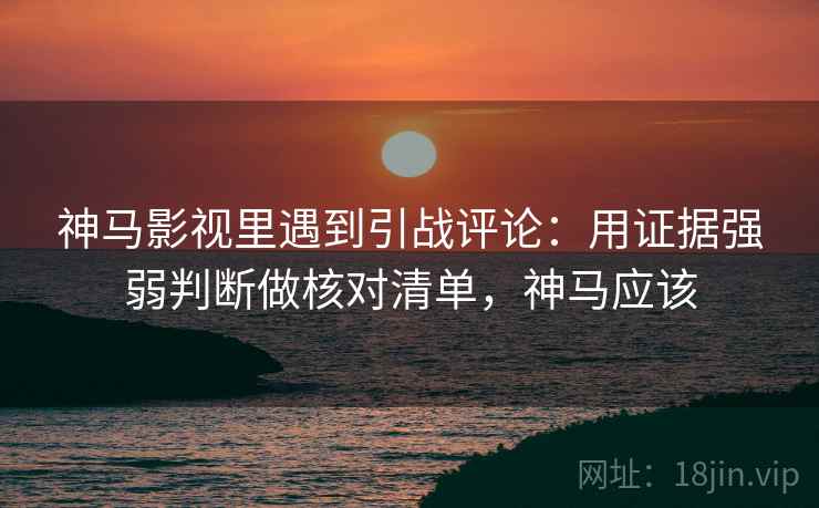 神马影视里遇到引战评论：用证据强弱判断做核对清单，神马应该