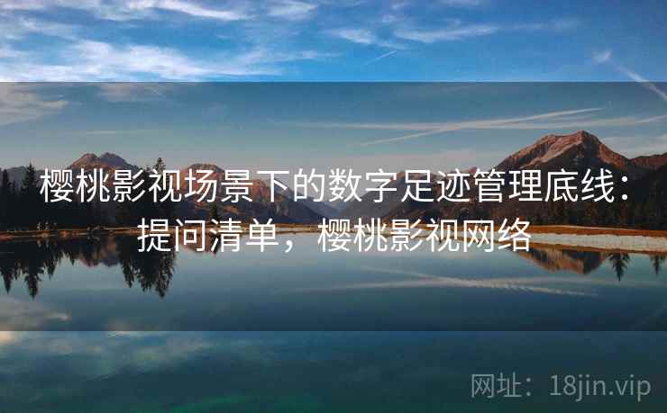 樱桃影视场景下的数字足迹管理底线：提问清单，樱桃影视网络