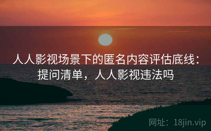 人人影视场景下的匿名内容评估底线：提问清单，人人影视违法吗