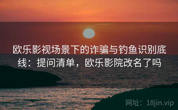 欧乐影视场景下的诈骗与钓鱼识别底线：提问清单，欧乐影院改名了吗