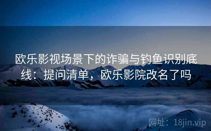 欧乐影视场景下的诈骗与钓鱼识别底线：提问清单，欧乐影院改名了吗