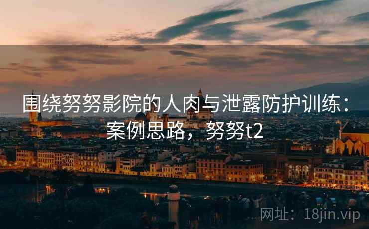 围绕努努影院的人肉与泄露防护训练：案例思路，努努t2