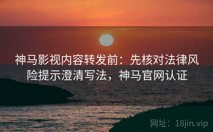 神马影视内容转发前：先核对法律风险提示澄清写法，神马官网认证