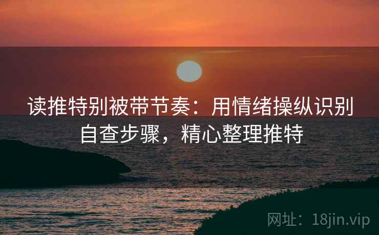读推特别被带节奏：用情绪操纵识别自查步骤，精心整理推特