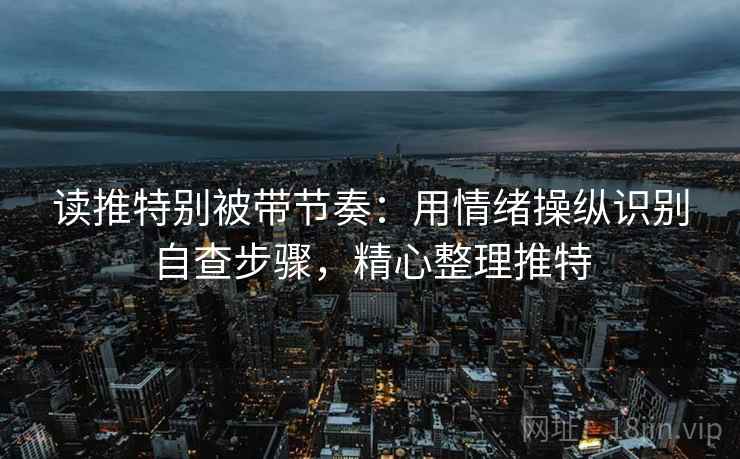 读推特别被带节奏:用情绪操纵识别自查步骤,精心整理推特 读推特别被带节奏:用情绪操纵识别自查步骤,精心整理推特