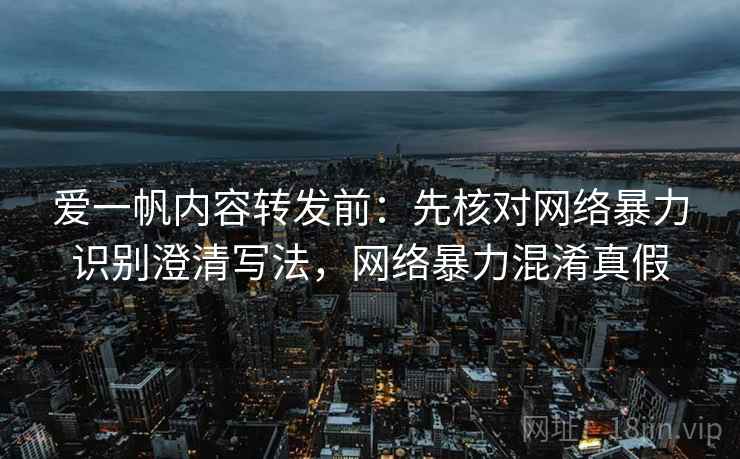 爱一帆内容转发前：先核对网络暴力识别澄清写法，网络暴力混淆真假
