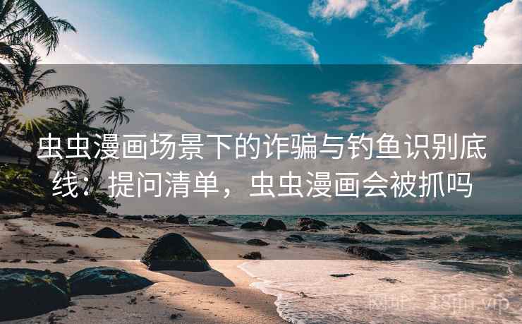 虫虫漫画场景下的诈骗与钓鱼识别底线：提问清单，虫虫漫画会被抓吗