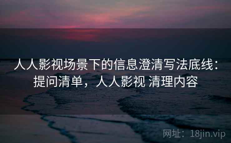 人人影视场景下的信息澄清写法底线：提问清单，人人影视 清理内容