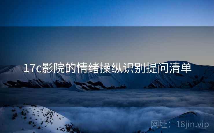 17c影院的情绪操纵识别提问清单 17c影院的情绪操纵识别提问清单