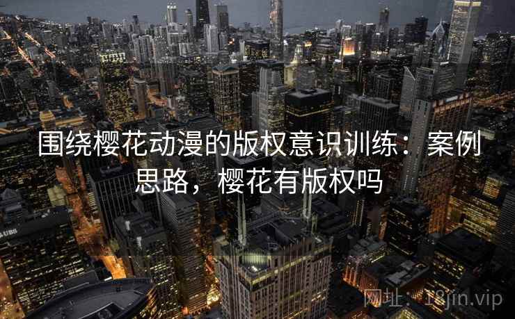 围绕樱花动漫的版权意识训练：案例思路，樱花有版权吗
