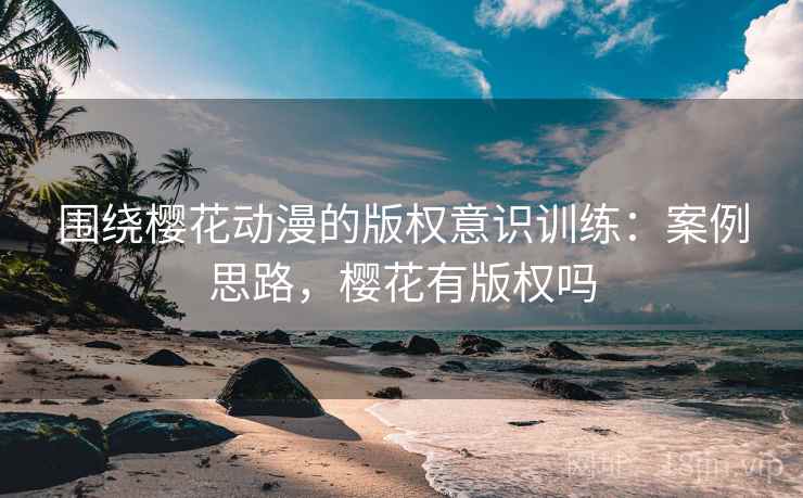 围绕樱花动漫的版权意识训练:案例思路,樱花有版权吗 围绕樱花动漫的版权意识训练:案例思路,樱花有版权吗