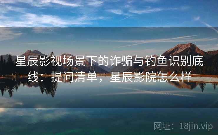 星辰影视场景下的诈骗与钓鱼识别底线：提问清单，星辰影院怎么样