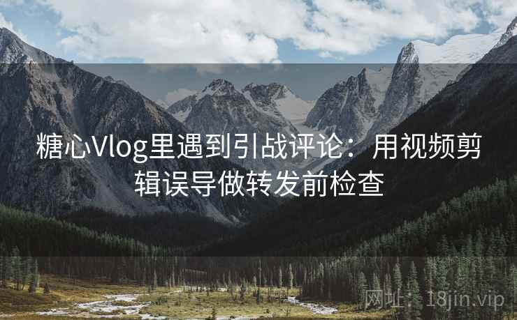 糖心Vlog里遇到引战评论:用视频剪辑误导做转发前检查 糖心Vlog里遇到引战评论:用视频剪辑误导做转发前检查