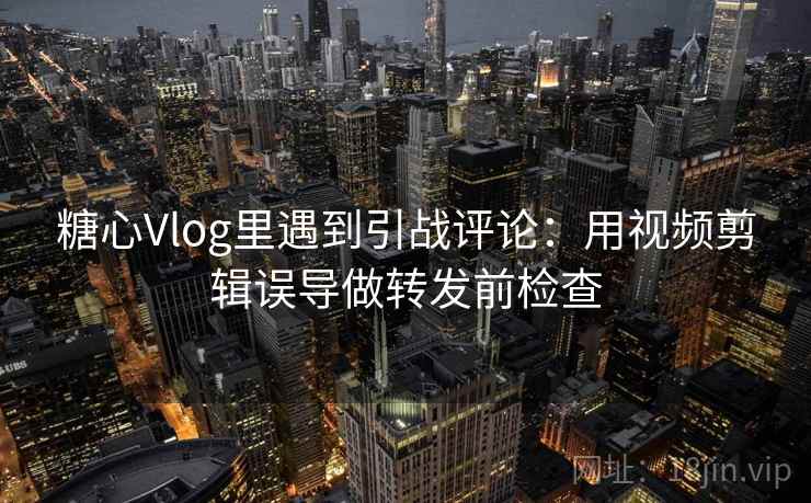 糖心Vlog里遇到引战评论:用视频剪辑误导做转发前检查 糖心Vlog里遇到引战评论:用视频剪辑误导做转发前检查