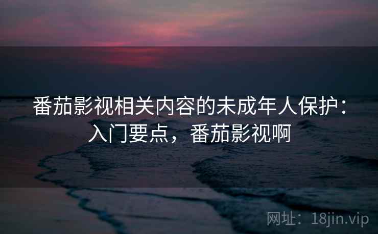 番茄影视相关内容的未成年人保护：入门要点，番茄影视啊