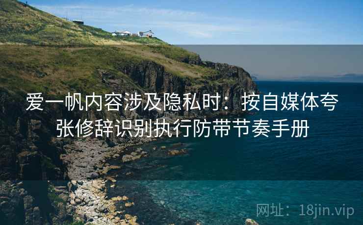 爱一帆内容涉及隐私时：按自媒体夸张修辞识别执行防带节奏手册