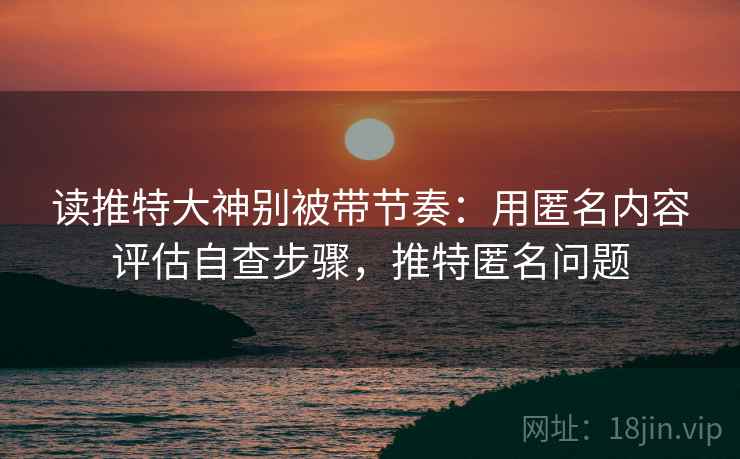 读推特大神别被带节奏：用匿名内容评估自查步骤，推特匿名问题