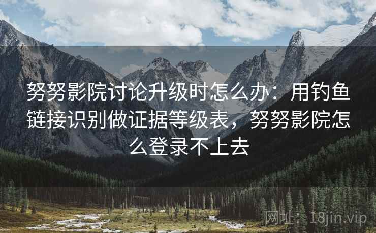努努影院讨论升级时怎么办:用钓鱼链接识别做证据等级表,努努影院怎么登录不上去 努努影院讨论升级时怎么办:用钓鱼链接识别做证据等级表,努努影院怎么登录不上去