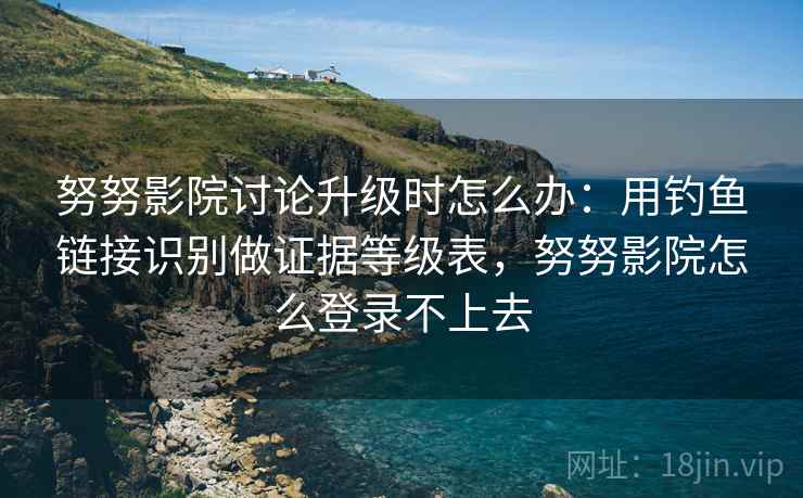 努努影院讨论升级时怎么办：用钓鱼链接识别做证据等级表，努努影院怎么登录不上去
