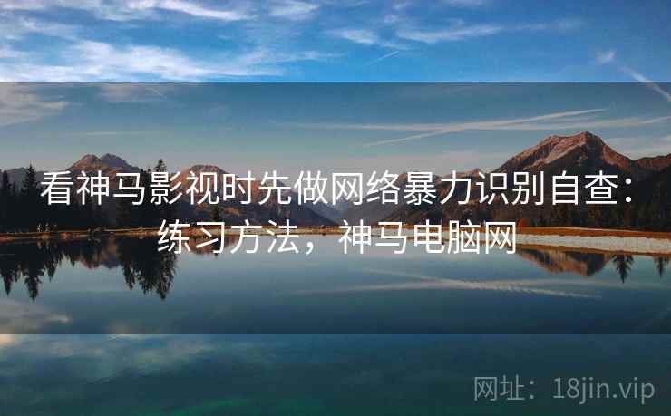 看神马影视时先做网络暴力识别自查:练习方法,神马电脑网 看神马影视时先做网络暴力识别自查:练习方法,神马电脑网