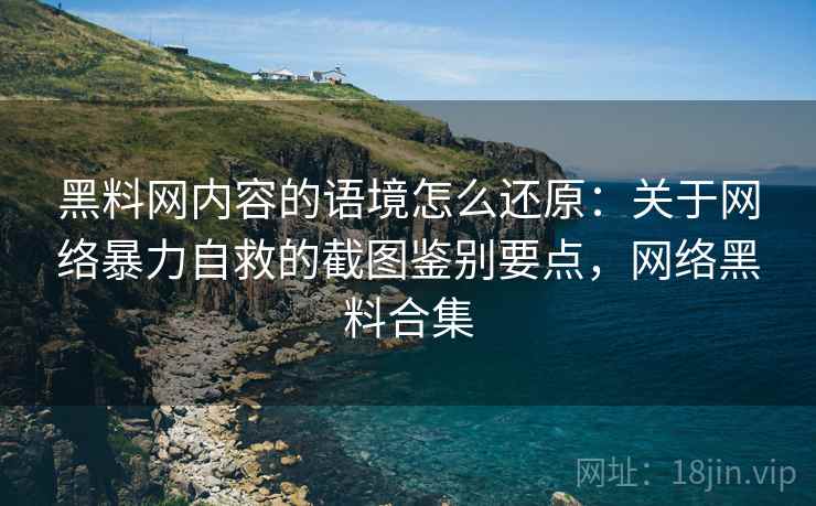 黑料网内容的语境怎么还原：关于网络暴力自救的截图鉴别要点，网络黑料合集