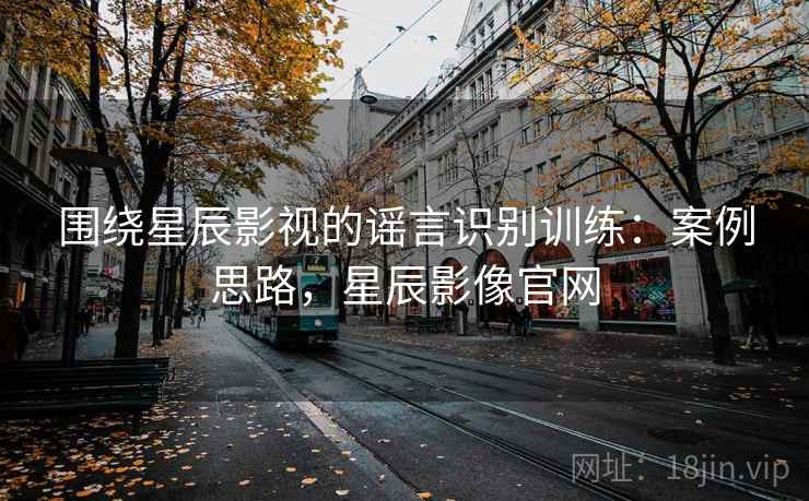 围绕星辰影视的谣言识别训练:案例思路,星辰影像官网 围绕星辰影视的谣言识别训练:案例思路,星辰影像官网