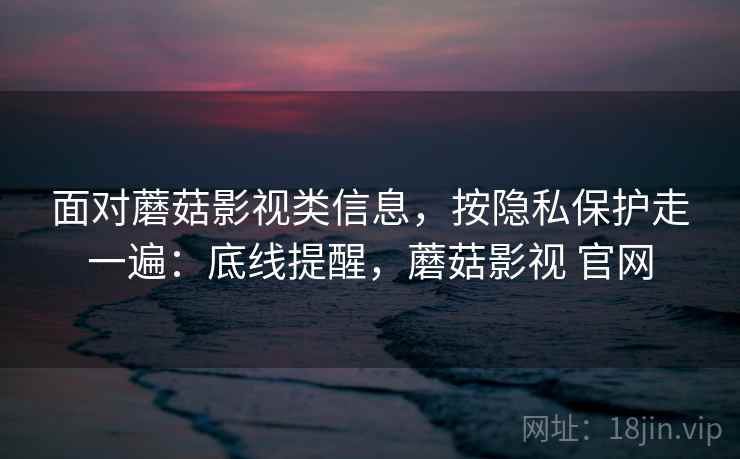 面对蘑菇影视类信息，按隐私保护走一遍：底线提醒，蘑菇影视 官网